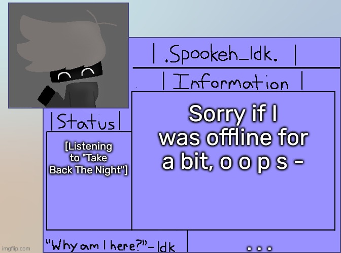 Newer Announcement Template [Original: spookeh_Yoine] | Sorry if I was offline for a bit, o o p s -; [Listening to "Take Back The Night"]; . . . | image tagged in newer announcement template original spookeh_yoine,idk,stuff,s o u p,carck | made w/ Imgflip meme maker