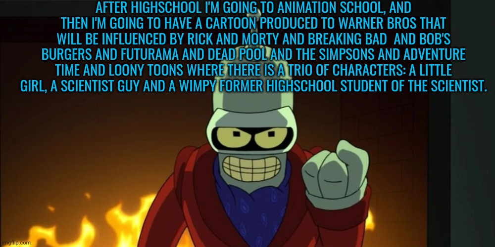 bender aggression | AFTER HIGHSCHOOL I'M GOING TO ANIMATION SCHOOL, AND THEN I'M GOING TO HAVE A CARTOON PRODUCED TO WARNER BROS THAT WILL BE INFLUENCED BY RICK AND MORTY AND BREAKING BAD  AND BOB'S BURGERS AND FUTURAMA AND DEAD POOL AND THE SIMPSONS AND ADVENTURE TIME AND LOONY TOONS WHERE THERE IS A TRIO OF CHARACTERS: A LITTLE GIRL, A SCIENTIST GUY AND A WIMPY FORMER HIGHSCHOOL STUDENT OF THE SCIENTIST. | image tagged in bender aggression | made w/ Imgflip meme maker