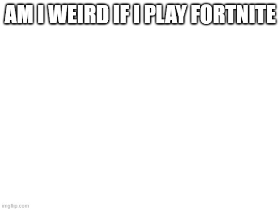 serious question | AM I WEIRD IF I PLAY FORTNITE | image tagged in blank white template | made w/ Imgflip meme maker