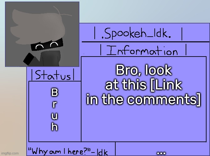 [This mf thought that ignoring me the whole time was a good idea-] | Bro, look at this [Link in the comments]; B
r
u
h; ... | image tagged in newer announcement template original spookeh_yoine,idk,stuff,s o u p,carck | made w/ Imgflip meme maker