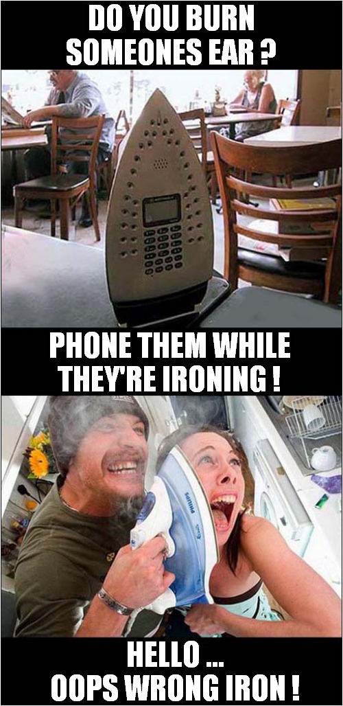 Do You Smell Burning ? | DO YOU BURN SOMEONES EAR ? PHONE THEM WHILE THEY'RE IRONING ! HELLO ...
OOPS WRONG IRON ! | image tagged in burning,hot,iron,dark humour | made w/ Imgflip meme maker