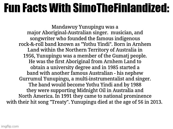 Meet Mandawuy Yunupingu, the Aboriginal-Australian rock-star who founded the Indigenous rock-&-roll band "Yothu Yindi" :) | Mandawuy Yunupingu was a major Aboriginal-Australian singer.  musician, and songwriter who founded the famous indigenous rock-&-roll band known as "Yothu Yindi". Born in Arnhem Land within the Northern Territory of Australia in 1956, Yunupingu was a member of the Gumatj people. He was the first Aboriginal from Arnhem Land to obtain a university degree and in 1985 started a band with another famous Australian - his nephew Gurrumul Yunupingu, a multi-instrumentalist and singer. The band would become Yothu Yindi and by 1988 they were supporting Midnight Oil in Australia and North America. In 1991 they came to national prominence with their hit song "Treaty". Yunupingu died at the age of 56 in 2013. | image tagged in fun facts with simothefinlandized,aboriginal australian,famous people,rock stars,musicians | made w/ Imgflip meme maker