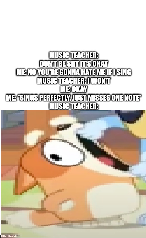 bingo shouting | MUSIC TEACHER: DON'T BE SHY IT'S OKAY
ME: NO YOU'RE GONNA HATE ME IF I SING
MUSIC TEACHER: I WON'T
ME: OKAY
ME: *SINGS PERFECTLY, JUST MISSES ONE NOTE*
MUSIC TEACHER: | image tagged in blank white template,bingo shouting,memes,why | made w/ Imgflip meme maker