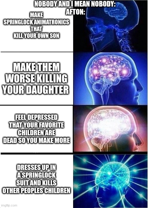 Expanding Brain Meme | NOBODY AND I MEAN NOBODY: 
AFTON:; MAKE SPRINGLOCK ANIMATRONICS THAT KILL YOUR OWN SON; MAKE THEM WORSE KILLING YOUR DAUGHTER; FEEL DEPRESSED THAT YOUR FAVORITE CHILDREN ARE DEAD SO YOU MAKE MORE; DRESSES UP IN A SPRINGLOCK SUIT AND KILLS OTHER PEOPLES CHILDREN | image tagged in memes,expanding brain | made w/ Imgflip meme maker