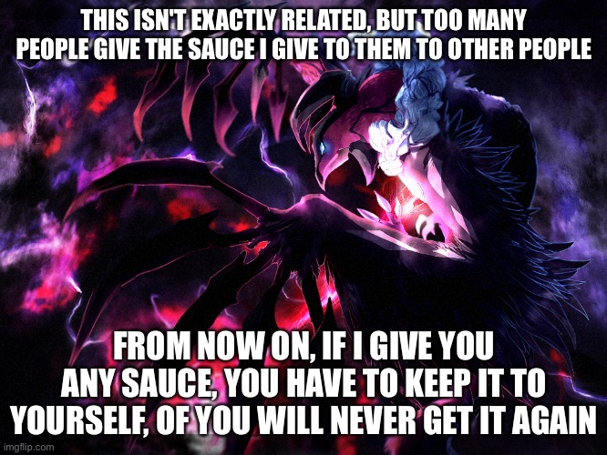Yveltal | THIS ISN'T EXACTLY RELATED, BUT TOO MANY PEOPLE GIVE THE SAUCE I GIVE TO THEM TO OTHER PEOPLE; FROM NOW ON, IF I GIVE YOU ANY SAUCE, YOU HAVE TO KEEP IT TO YOURSELF, OF YOU WILL NEVER GET IT AGAIN | image tagged in yveltal | made w/ Imgflip meme maker