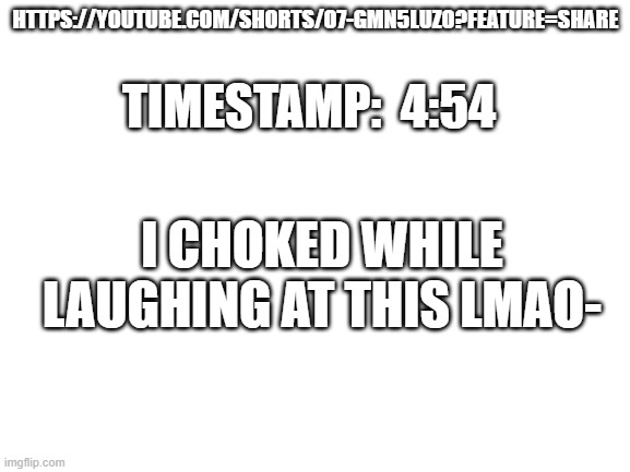 mAi cAtT jUs haVINn a B-DEi | HTTPS://YOUTUBE.COM/SHORTS/O7-GMN5LUZO?FEATURE=SHARE; TIMESTAMP:  4:54; I CHOKED WHILE LAUGHING AT THIS LMAO- | image tagged in blank white template | made w/ Imgflip meme maker