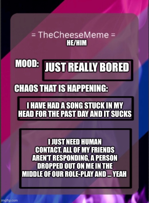 Please | JUST REALLY BORED; I HAVE HAD A SONG STUCK IN MY HEAD FOR THE PAST DAY AND IT SUCKS; I JUST NEED HUMAN CONTACT. ALL OF MY FRIENDS AREN’T RESPONDING, A PERSON DROPPED OUT ON ME IN THE MIDDLE OF OUR ROLE-PLAY AND … YEAH | image tagged in idk | made w/ Imgflip meme maker