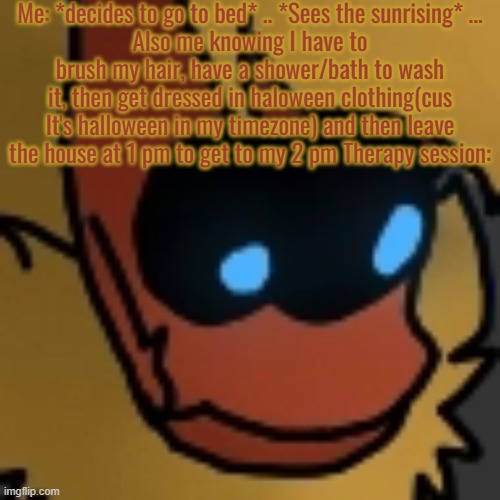 F U C K . | Me: *decides to go to bed* .. *Sees the sunrising* ...
Also me knowing I have to brush my hair, have a shower/bath to wash it, then get dressed in haloween clothing(cus It's halloween in my timezone) and then leave the house at 1 pm to get to my 2 pm Therapy session: | image tagged in fuck | made w/ Imgflip meme maker