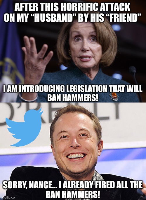  AFTER THIS HORRIFIC ATTACK ON MY “HUSBAND” BY HIS “FRIEND”; I AM INTRODUCING LEGISLATION THAT WILL
BAN HAMMERS! SORRY, NANCE… I ALREADY FIRED ALL THE
BAN HAMMERS! | image tagged in good old nancy pelosi,elon musk,paul pelosi,elon musk buying twitter | made w/ Imgflip meme maker