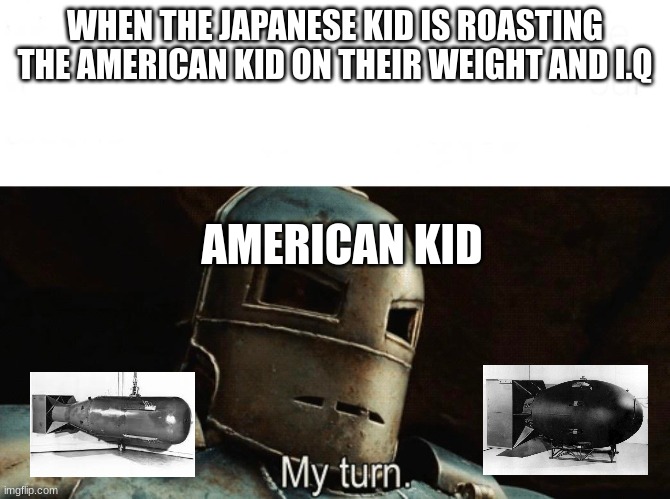 That got dark fast | WHEN THE JAPANESE KID IS ROASTING THE AMERICAN KID ON THEIR WEIGHT AND I.Q; AMERICAN KID | image tagged in my turn,america,nuke,ww2 | made w/ Imgflip meme maker