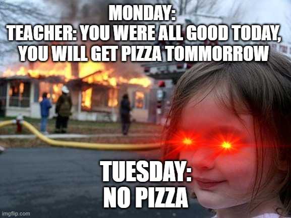 d | MONDAY: 
TEACHER: YOU WERE ALL GOOD TODAY, YOU WILL GET PIZZA TOMMORROW; TUESDAY:
NO PIZZA | image tagged in memes,disaster girl | made w/ Imgflip meme maker