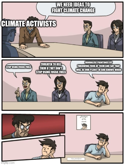 bruh those paintings are worth more than a Lamborghini Sian | WE NEED IDEAS TO FIGHT CLIMATE CHANGE; CLIMATE ACTIVISTS; VANDALISE PAINTINGS BY THROWING FOOD AT THEM AND SAY THAT WILL BE OUR PLANET IN GOD KNOWS WHEN; THREATEN TO KILL THEM IF THEY DON'T STOP USING FOSSIL FUELS; STOP USING FOSSIL FUELS | image tagged in board meeting unexpected ending | made w/ Imgflip meme maker