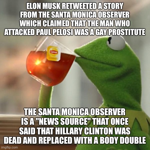 And of course conservatives are spreading that story around like it's true | ELON MUSK RETWEETED A STORY FROM THE SANTA MONICA OBSERVER WHICH CLAIMED THAT THE MAN WHO ATTACKED PAUL PELOSI WAS A GAY PROSTITUTE; THE SANTA MONICA OBSERVER IS A "NEWS SOURCE" THAT ONCE SAID THAT HILLARY CLINTON WAS DEAD AND REPLACED WITH A BODY DOUBLE | image tagged in memes,but that's none of my business,kermit the frog | made w/ Imgflip meme maker