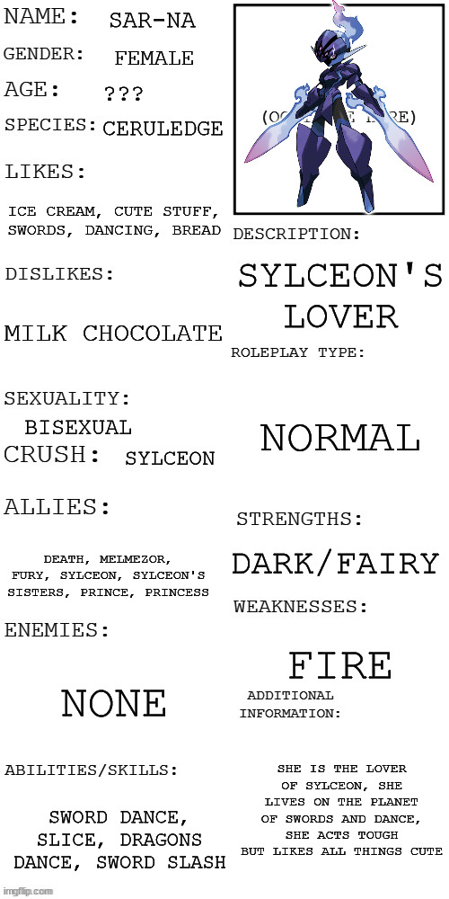 you see her dancing in the moonlight | no killing her, no joke ocs, no romance | | SAR-NA; FEMALE; ??? CERULEDGE; ICE CREAM, CUTE STUFF, SWORDS, DANCING, BREAD; SYLCEON'S LOVER; MILK CHOCOLATE; NORMAL; BISEXUAL; SYLCEON; DARK/FAIRY; DEATH, MELMEZOR, FURY, SYLCEON, SYLCEON'S SISTERS, PRINCE, PRINCESS; FIRE; NONE; SHE IS THE LOVER OF SYLCEON, SHE LIVES ON THE PLANET OF SWORDS AND DANCE, SHE ACTS TOUGH BUT LIKES ALL THINGS CUTE; SWORD DANCE, SLICE, DRAGONS DANCE, SWORD SLASH | image tagged in updated roleplay oc showcase | made w/ Imgflip meme maker