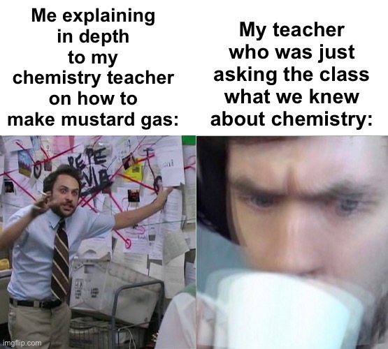 Uhhh, yeah... | My teacher who was just asking the class what we knew about chemistry:; Me explaining in depth to my chemistry teacher on how to make mustard gas: | image tagged in memes,unfunny | made w/ Imgflip meme maker