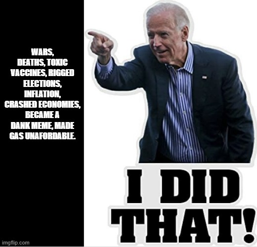 Biden Did That | WARS, DEATHS, TOXIC VACCINES, RIGGED ELECTIONS, INFLATION, CRASHED ECONOMIES, BECAME A DANK MEME, MADE GAS UNAFORDABLE. | image tagged in biden did that | made w/ Imgflip meme maker