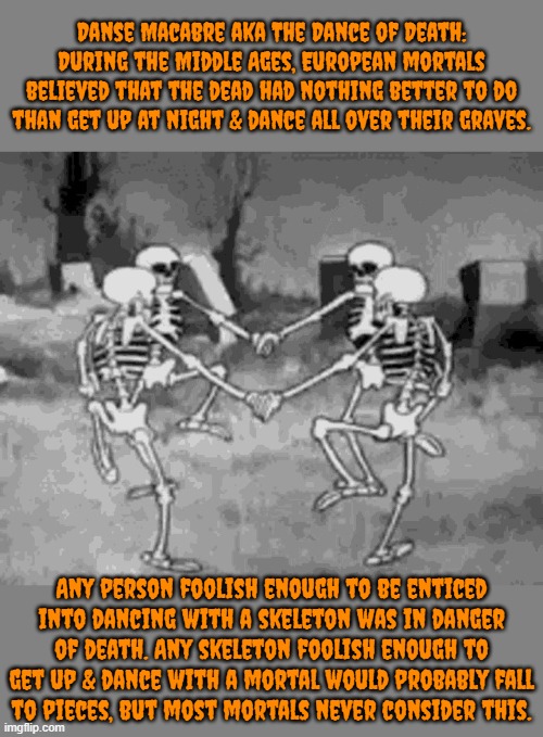 You really can't find a better dance partner? | Danse Macabre aka The Dance of Death: During the Middle Ages, European mortals believed that the dead had nothing better to do than get up at night & dance all over their graves. Any person foolish enough to be enticed
into dancing with a skeleton was in danger of death. Any skeleton foolish enough to get up & dance with a mortal would probably fall
to pieces, but most mortals never consider this. | image tagged in spooky skeleton dance,superstition,undead | made w/ Imgflip meme maker