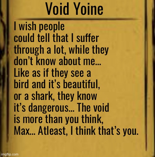 Hello theorists, time for some L O R E - | Void Yoine; I wish people could tell that I suffer through a lot, while they don’t know about me… Like as if they see a bird and it’s beautiful, or a shark, they know it’s dangerous… The void is more than you think, Max… Atleast, I think that’s you. | made w/ Imgflip meme maker