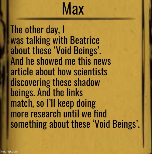 - | Max; The other day, I was talking with Beatrice about these ‘Void Beings’. And he showed me this news article about how scientists discovering these shadow beings. And the links match, so I’ll keep doing more research until we find something about these ‘Void Beings’. | made w/ Imgflip meme maker