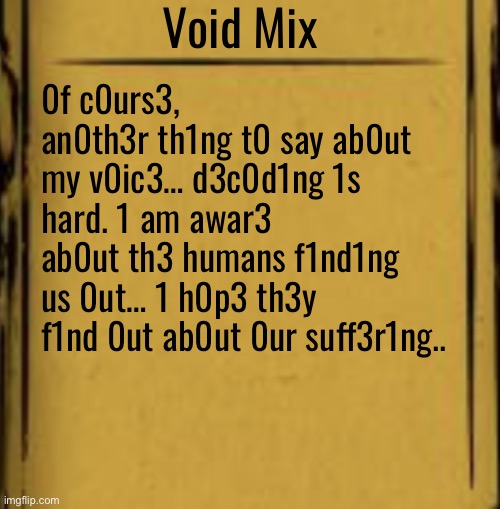 . | Void Mix; 0f c0urs3, an0th3r th1ng t0 say ab0ut my v0ic3… d3c0d1ng 1s hard. 1 am awar3 ab0ut th3 humans f1nd1ng us 0ut… 1 h0p3 th3y f1nd 0ut ab0ut 0ur suff3r1ng.. | made w/ Imgflip meme maker