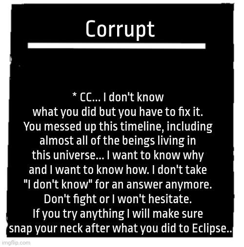 Undertale voice line thingy | Corrupt; * CC... I don't know what you did but you have to fix it. You messed up this timeline, including almost all of the beings living in this universe... I want to know why and I want to know how. I don't take "I don't know" for an answer anymore. Don't fight or I won't hesitate. If you try anything I will make sure I snap your neck after what you did to Eclipse.. | image tagged in undertale voice line thingy | made w/ Imgflip meme maker
