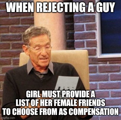 Maury Lie Detector | WHEN REJECTING A GUY; GIRL MUST PROVIDE A LIST OF HER FEMALE FRIENDS TO CHOOSE FROM AS COMPENSATION | image tagged in memes,maury lie detector | made w/ Imgflip meme maker