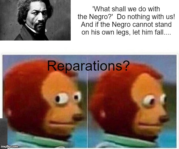 Monkey Puppet | 'What shall we do with the Negro?'  Do nothing with us! And if the Negro cannot stand on his own legs, let him fall.... Reparations? | image tagged in memes,monkey puppet | made w/ Imgflip meme maker