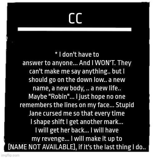 Undertale voice line thingy | * I don't have to answer to anyone... And I WON'T. They can't make me say anything.. but I should go on the down low.. a new name, a new body, .. a new life.. Maybe "Robin"... I just hope no one remembers the lines on my face... Stupid Jane cursed me so that every time I shape shift I get another mark... I will get her back... I will have my revenge... I will make it up to [NAME NOT AVAILABLE], if it's the last thing I do.. CC | image tagged in undertale voice line thingy | made w/ Imgflip meme maker