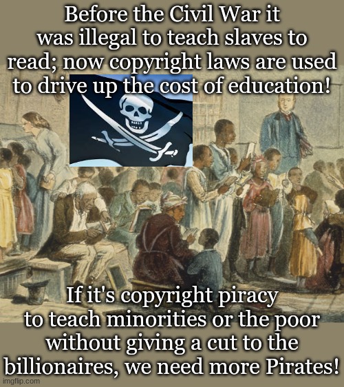 Before the Civil War it was illegal to teach slaves to read; now copyright laws are used to drive up the cost of education! If it's copyright piracy to teach minorities or the poor without giving a cut to the billionaires, we need more Pirates! | made w/ Imgflip meme maker
