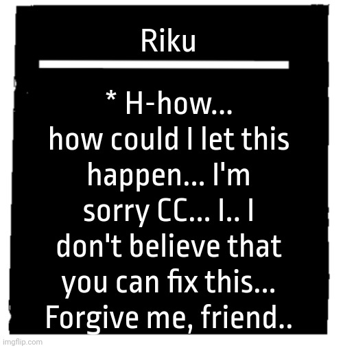 Undertale voice line thingy | * H-how... how could I let this happen... I'm sorry CC... I.. I don't believe that you can fix this... Forgive me, friend.. Riku | image tagged in undertale voice line thingy | made w/ Imgflip meme maker