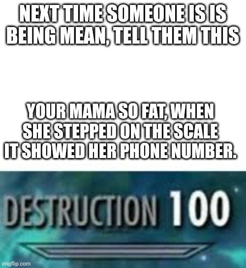 This will destroy someone | NEXT TIME SOMEONE IS IS BEING MEAN, TELL THEM THIS; YOUR MAMA SO FAT, WHEN SHE STEPPED ON THE SCALE IT SHOWED HER PHONE NUMBER. | image tagged in destruction 100 | made w/ Imgflip meme maker