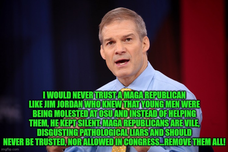 Jim Jordan | I WOULD NEVER TRUST A MAGA REPUBLICAN LIKE JIM JORDAN WHO KNEW THAT YOUNG MEN WERE BEING MOLESTED AT OSU AND INSTEAD OF HELPING THEM, HE KEPT SILENT. MAGA REPUBLICANS ARE VILE, DISGUSTING PATHOLOGICAL LIARS AND SHOULD NEVER BE TRUSTED, NOR ALLOWED IN CONGRESS...REMOVE THEM ALL! | image tagged in jim jordan | made w/ Imgflip meme maker