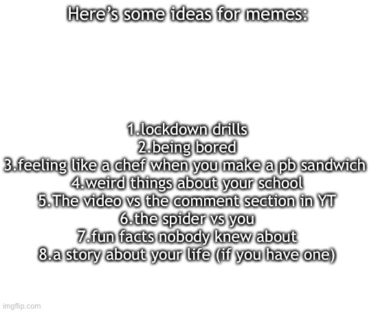 Blank White Template | Here’s some ideas for memes:; 1.lockdown drills
2.being bored
3.feeling like a chef when you make a pb sandwich 
4.weird things about your school
5.The video vs the comment section in YT
6.the spider vs you
7.fun facts nobody knew about
8.a story about your life (if you have one) | image tagged in blank white template | made w/ Imgflip meme maker