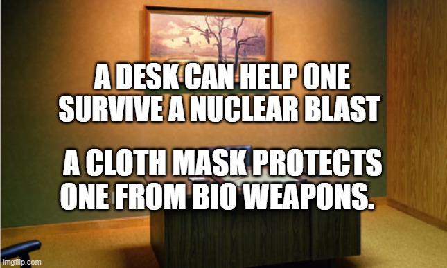 Empty Desk | A DESK CAN HELP ONE SURVIVE A NUCLEAR BLAST; A CLOTH MASK PROTECTS ONE FROM BIO WEAPONS. | image tagged in empty desk | made w/ Imgflip meme maker