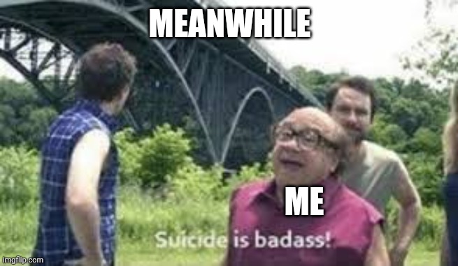 suicide is badass | MEANWHILE ME | image tagged in suicide is badass | made w/ Imgflip meme maker