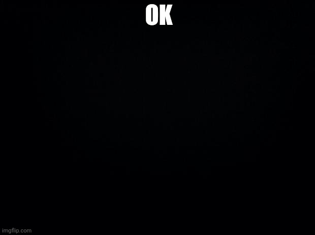 Ok | OK | image tagged in black background | made w/ Imgflip meme maker