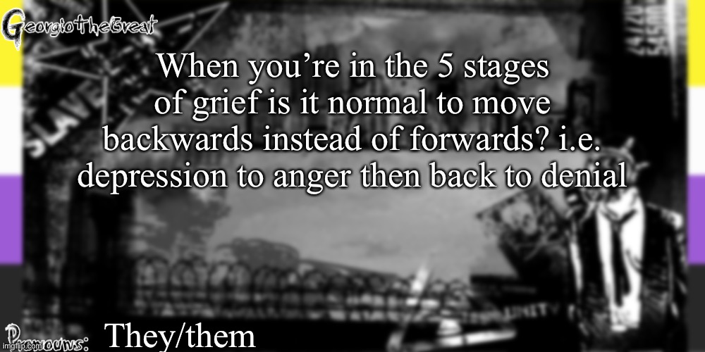 GeorgioTheGreat's anoucement template | When you’re in the 5 stages of grief is it normal to move backwards instead of forwards? i.e. depression to anger then back to denial; They/them | image tagged in georgiothegreat's anoucement template | made w/ Imgflip meme maker