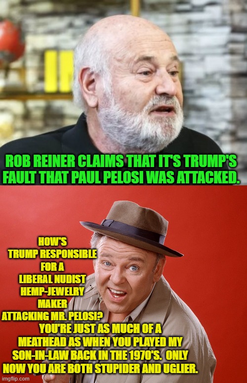 The Left and their partisan media outlets just keep getting crazier and crazier. | ROB REINER CLAIMS THAT IT'S TRUMP'S FAULT THAT PAUL PELOSI WAS ATTACKED. HOW'S TRUMP RESPONSIBLE FOR A LIBERAL NUDIST HEMP-JEWELRY MAKER ATTACKING MR. PELOSI? YOU'RE JUST AS MUCH OF A MEATHEAD AS WHEN YOU PLAYED MY SON-IN-LAW BACK IN THE 1970'S.  ONLY NOW YOU ARE BOTH STUPIDER AND UGLIER. | image tagged in meathead | made w/ Imgflip meme maker
