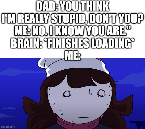 oh shit- | DAD: YOU THINK I'M REALLY STUPID, DON'T YOU?
ME: NO. I KNOW YOU ARE."
BRAIN: *FINISHES LOADING*
ME: | image tagged in blank white template,jaiden sweating nervously | made w/ Imgflip meme maker