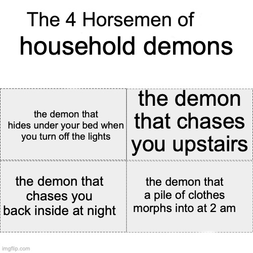 Four horsemen | household demons; the demon that chases you upstairs; the demon that hides under your bed when you turn off the lights; the demon that chases you back inside at night; the demon that a pile of clothes morphs into at 2 am | image tagged in four horsemen | made w/ Imgflip meme maker