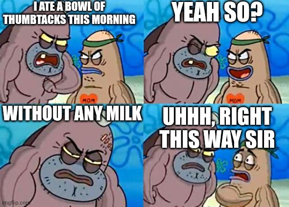 Welcome to the Salty Spitoon | I ATE A BOWL OF THUMBTACKS THIS MORNING YEAH SO? WITHOUT ANY MILK UHHH, RIGHT THIS WAY SIR | image tagged in welcome to the salty spitoon | made w/ Imgflip meme maker