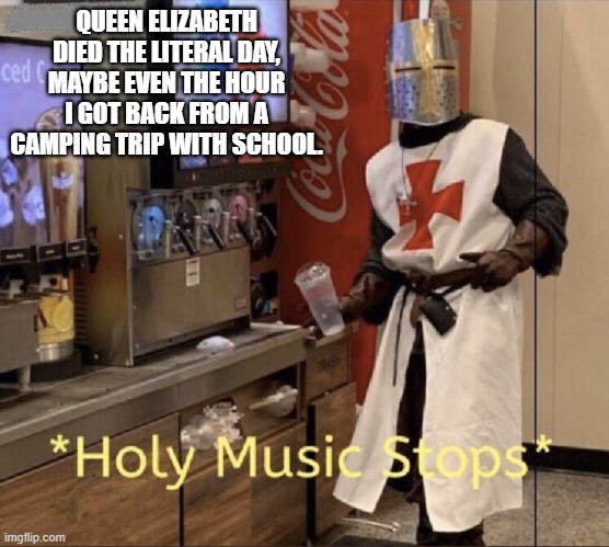You cannot make this stuff up | QUEEN ELIZABETH DIED THE LITERAL DAY, MAYBE EVEN THE HOUR I GOT BACK FROM A CAMPING TRIP WITH SCHOOL. | image tagged in holy music stops | made w/ Imgflip meme maker