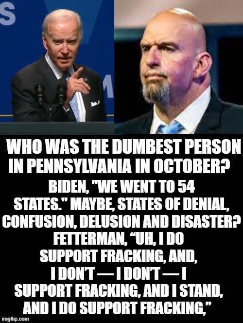Dumbest person in Pennsylvania? | BIDEN, "WE WENT TO 54 STATES." MAYBE, STATES OF DENIAL, CONFUSION, DELUSION AND DISASTER? FETTERMAN, “UH, I DO SUPPORT FRACKING, AND, I DON’T — I DON’T — I SUPPORT FRACKING, AND I STAND, AND I DO SUPPORT FRACKING,” | image tagged in idiots,morons,stupid liberals,democrats,the lowest scum in history | made w/ Imgflip meme maker