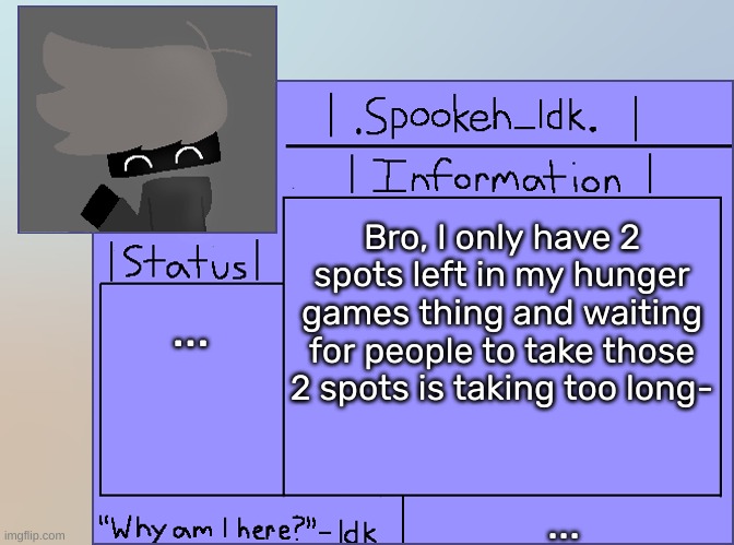 Newer Announcement Template [Original: spookeh_Yoine] | Bro, I only have 2 spots left in my hunger games thing and waiting for people to take those 2 spots is taking too long-; ... ... | image tagged in newer announcement template original spookeh_yoine,idk,stuff,s o u p,carck | made w/ Imgflip meme maker
