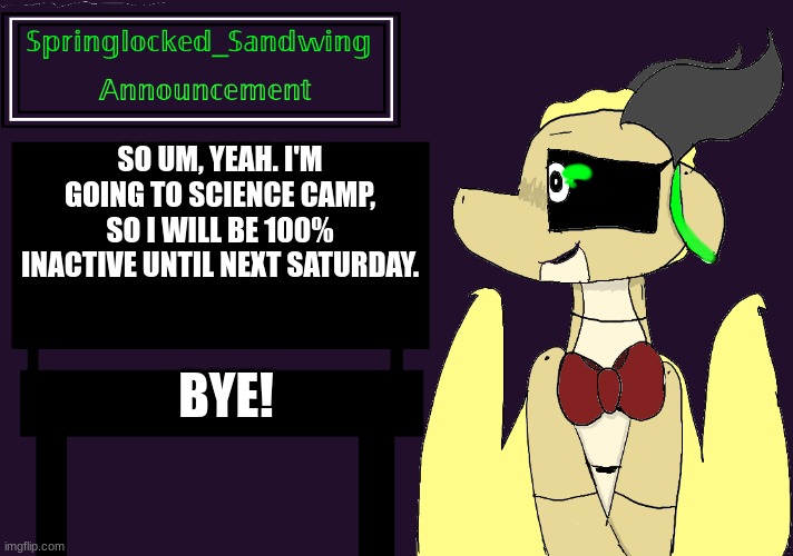 Springlocked_Sandwing Announcement Temp | SO UM, YEAH. I'M GOING TO SCIENCE CAMP, SO I WILL BE 100% INACTIVE UNTIL NEXT SATURDAY. BYE! | image tagged in springlocked_sandwing announcement temp | made w/ Imgflip meme maker