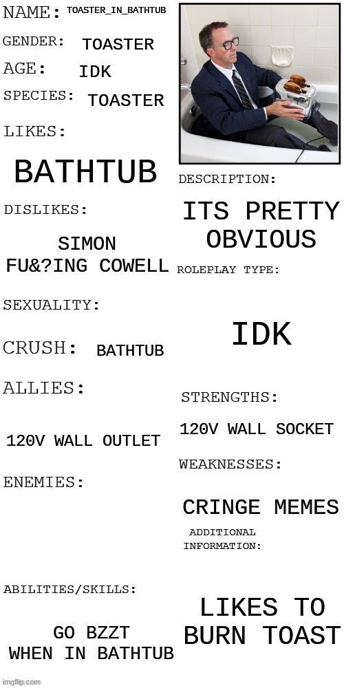 idk why i made this | TOASTER_IN_BATHTUB; TOASTER; IDK; TOASTER; BATHTUB; ITS PRETTY OBVIOUS; SIMON FU&?ING COWELL; IDK; BATHTUB; 120V WALL SOCKET; 120V WALL OUTLET; CRINGE MEMES; LIKES TO BURN TOAST; GO BZZT WHEN IN BATHTUB | image tagged in updated roleplay oc showcase | made w/ Imgflip meme maker