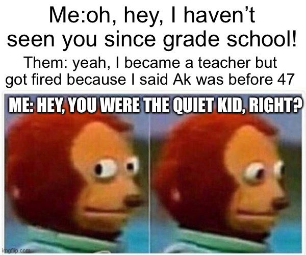 Monkey Puppet | Me:oh, hey, I haven’t seen you since grade school! Them: yeah, I became a teacher but got fired because I said Ak was before 47; ME: HEY, YOU WERE THE QUIET KID, RIGHT? | image tagged in memes,monkey puppet | made w/ Imgflip meme maker