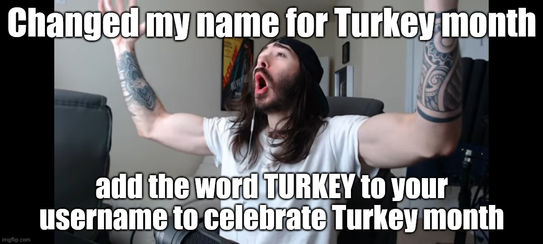 Because yes | Changed my name for Turkey month; add the word TURKEY to your username to celebrate Turkey month | image tagged in moist critikal screaming | made w/ Imgflip meme maker
