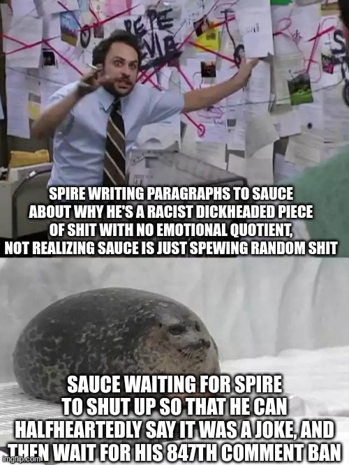 double slander that spawned from nowhere | SPIRE WRITING PARAGRAPHS TO SAUCE ABOUT WHY HE'S A RACIST DICKHEADED PIECE OF SHIT WITH NO EMOTIONAL QUOTIENT, NOT REALIZING SAUCE IS JUST SPEWING RANDOM SHIT; SAUCE WAITING FOR SPIRE TO SHUT UP SO THAT HE CAN HALFHEARTEDLY SAY IT WAS A JOKE, AND THEN WAIT FOR HIS 847TH COMMENT BAN | image tagged in man explaining to seal | made w/ Imgflip meme maker