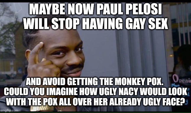 common sense | MAYBE NOW PAUL PELOSI WILL STOP HAVING GAY SEX AND AVOID GETTING THE MONKEY POX.  COULD YOU IMAGINE HOW UGLY NACY WOULD LOOK WITH THE POX AL | image tagged in common sense | made w/ Imgflip meme maker
